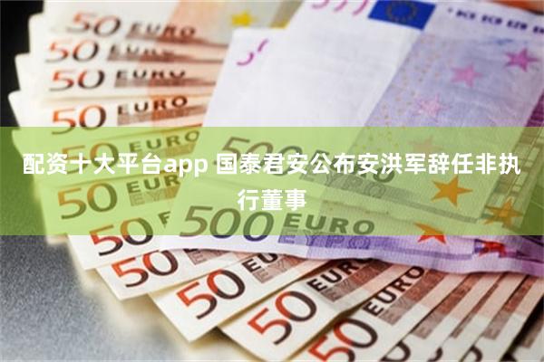 配资十大平台app 国泰君安公布安洪军辞任非执行董事