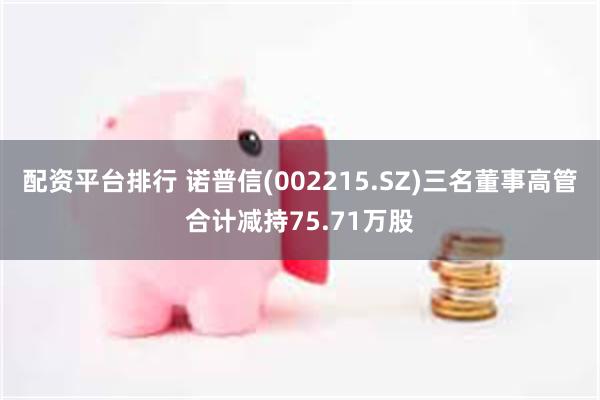 配资平台排行 诺普信(002215.SZ)三名董事高管合计减持75.71万股