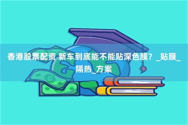 香港股票配资 新车到底能不能贴深色膜？_贴膜_隔热_方案