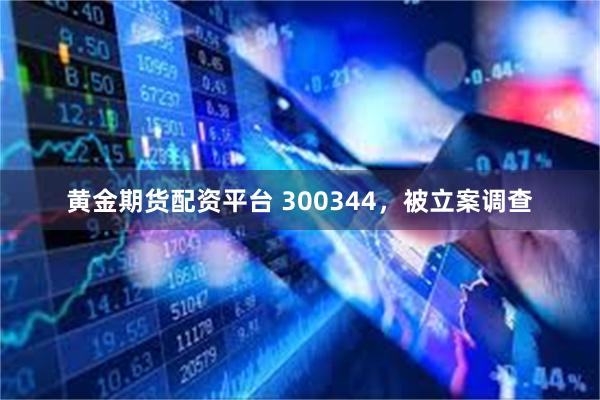黄金期货配资平台 300344，被立案调查