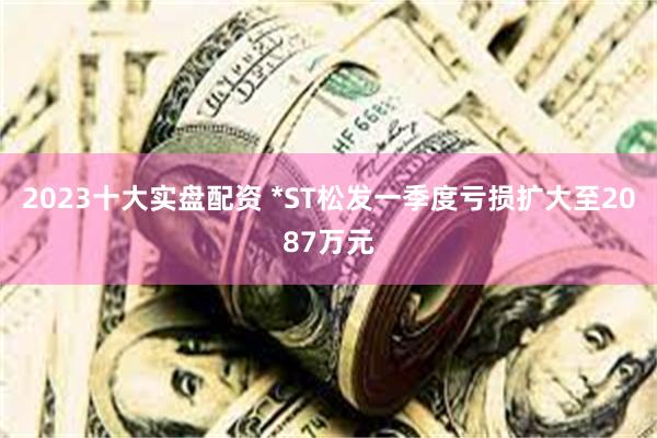 2023十大实盘配资 *ST松发一季度亏损扩大至2087万元