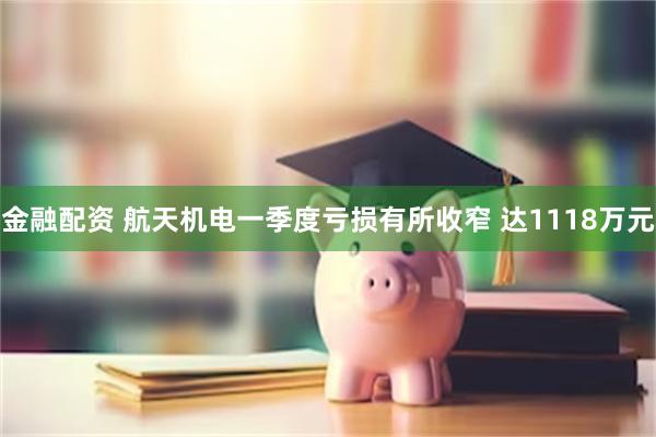 金融配资 航天机电一季度亏损有所收窄 达1118万元