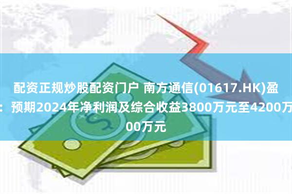 配资正规炒股配资门户 南方通信(01617.HK)盈喜：预期2024年净利润及综合收益3800万元至4200万元
