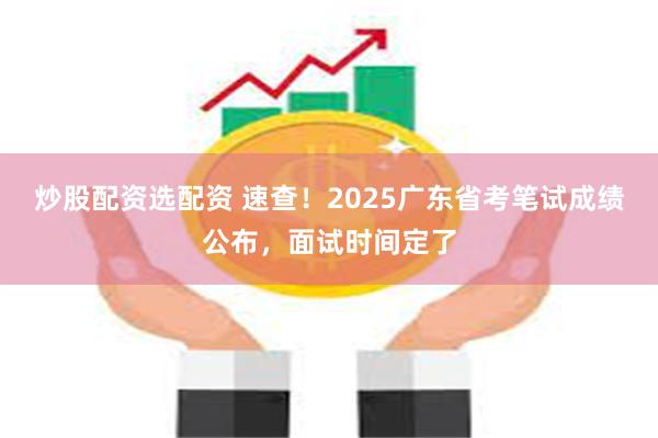 炒股配资选配资 速查！2025广东省考笔试成绩公布，面试时间定了