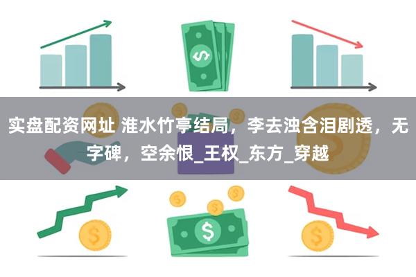 实盘配资网址 淮水竹亭结局，李去浊含泪剧透，无字碑，空余恨_王权_东方_穿越