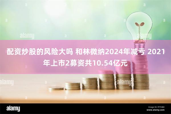 配资炒股的风险大吗 和林微纳2024年减亏 2021年上市2募资共10.54亿元