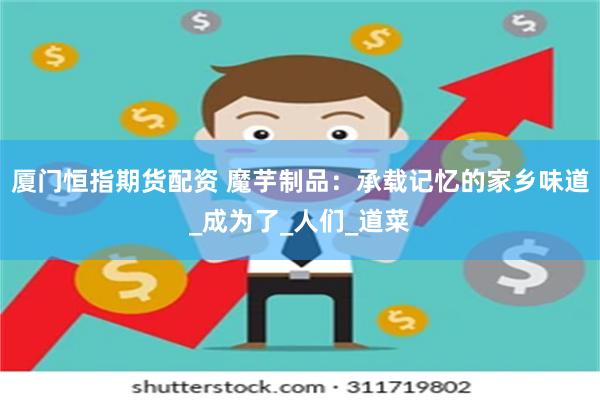 厦门恒指期货配资 魔芋制品：承载记忆的家乡味道_成为了_人们_道菜