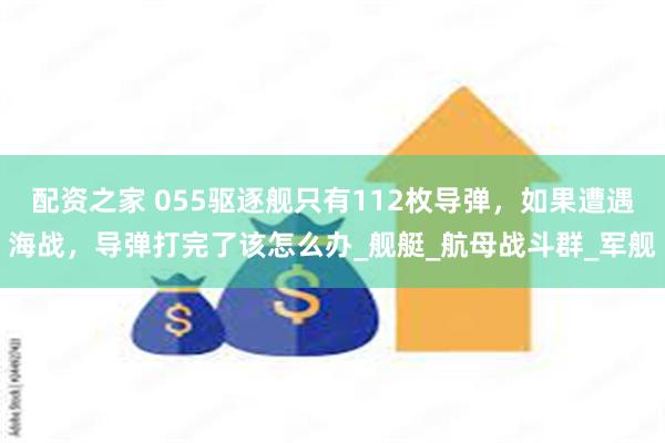 配资之家 055驱逐舰只有112枚导弹，如果遭遇海战，导弹打完了该怎么办_舰艇_航母战斗群_军舰
