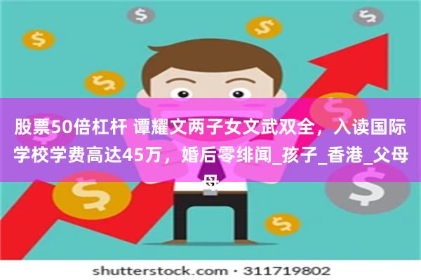 股票50倍杠杆 谭耀文两子女文武双全，入读国际学校学费高达45万，婚后零绯闻_孩子_香港_父母