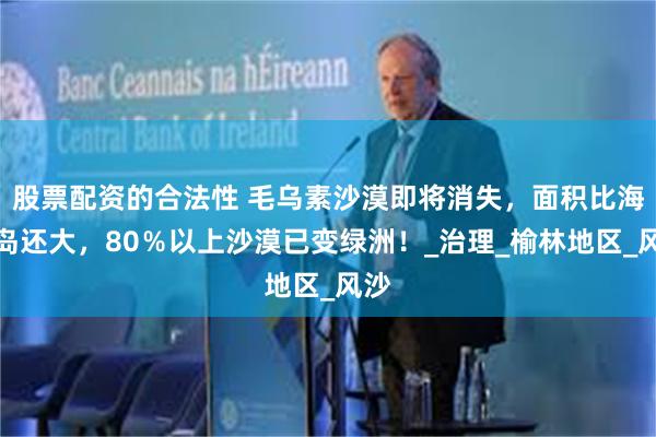 股票配资的合法性 毛乌素沙漠即将消失，面积比海南岛还大，80％以上沙漠已变绿洲！_治理_榆林地区_风沙