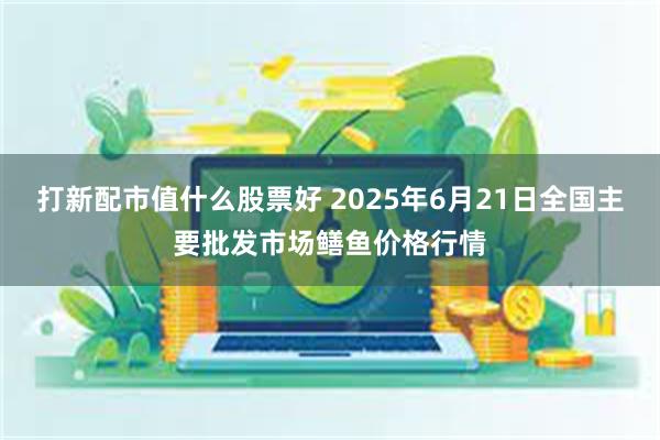 打新配市值什么股票好 2025年6月21日全国主要批发市场鳝鱼价格行情