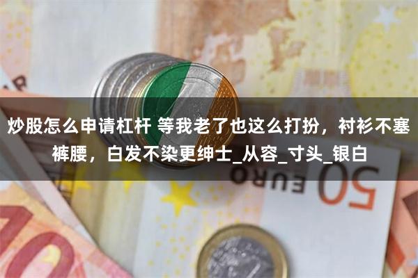 炒股怎么申请杠杆 等我老了也这么打扮，衬衫不塞裤腰，白发不染更绅士_从容_寸头_银白